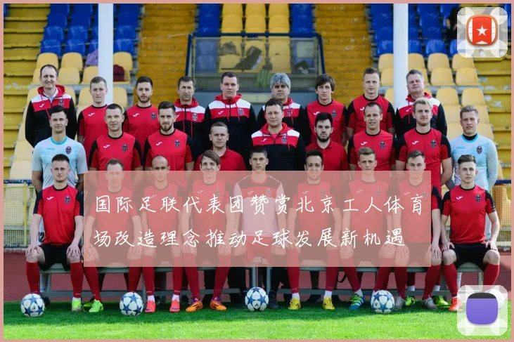 国际足联代表团赞赏北京工人体育场改造理念推动足球发展新机遇