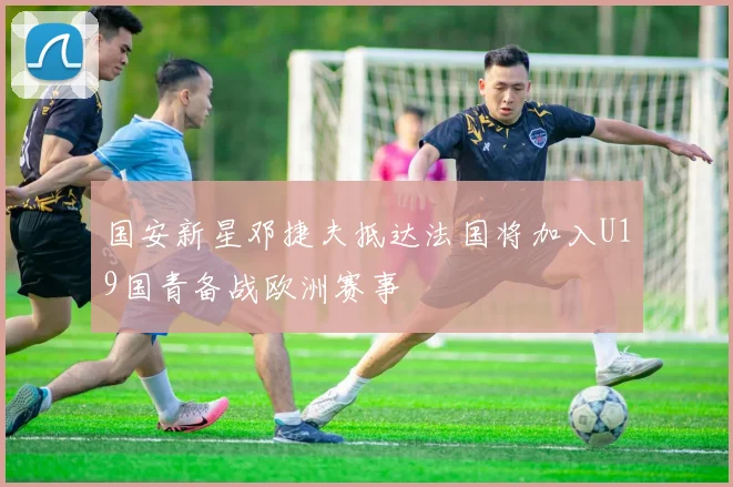 国安新星邓捷夫抵达法国将加入U19国青备战欧洲赛事