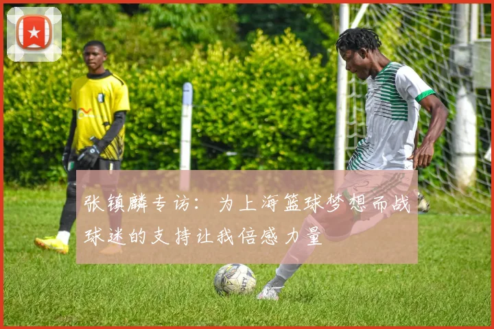 张镇麟专访：为上海篮球梦想而战球迷的支持让我倍感力量