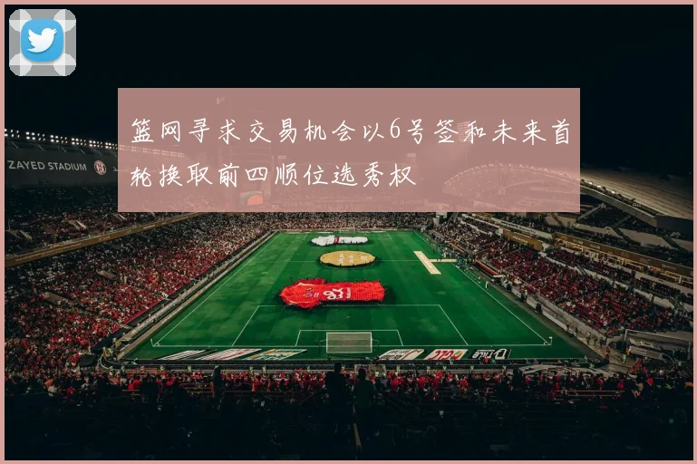 篮网寻求交易机会以6号签和未来首轮换取前四顺位选秀权
