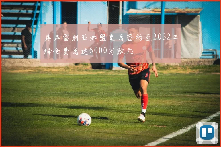 库库雷利亚加盟皇马签约至2032年转会费高达6000万欧元