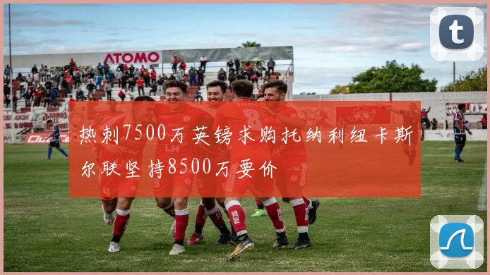 热刺7500万英镑求购托纳利纽卡斯尔联坚持8500万要价