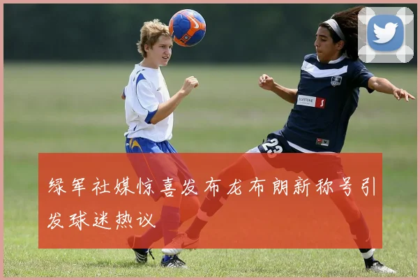 绿军社媒惊喜发布龙布朗新称号引发球迷热议