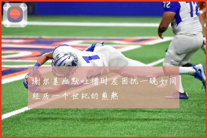 谢尔基幽默吐槽时差困扰一晚如同经历一个世纪的煎熬
