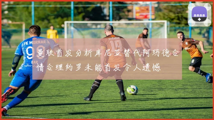 曼联首发分析库尼亚替代阿玛德合情合理约罗未能首发令人遗憾