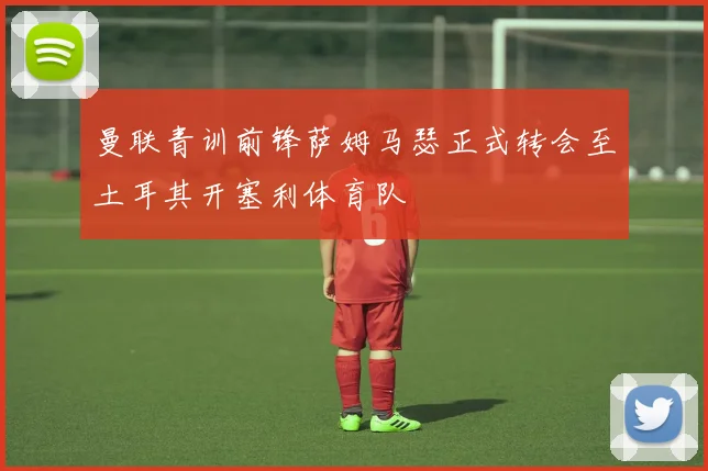 曼联青训前锋萨姆马瑟正式转会至土耳其开塞利体育队