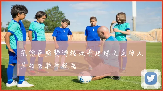 范德萨盛赞博格坎普进球之美称大罗对决胜率极高