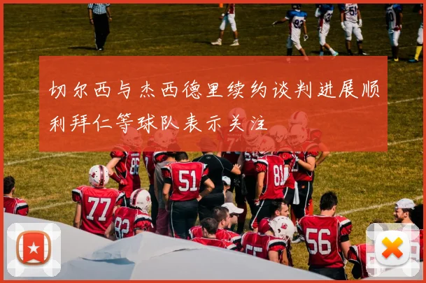 切尔西与杰西德里续约谈判进展顺利拜仁等球队表示关注