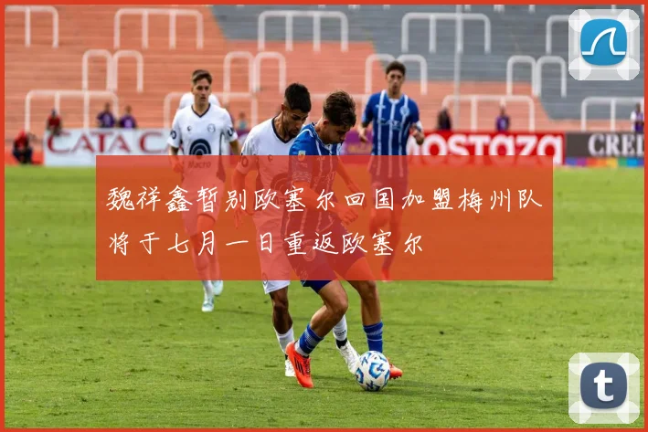 魏祥鑫暂别欧塞尔回国加盟梅州队将于七月一日重返欧塞尔