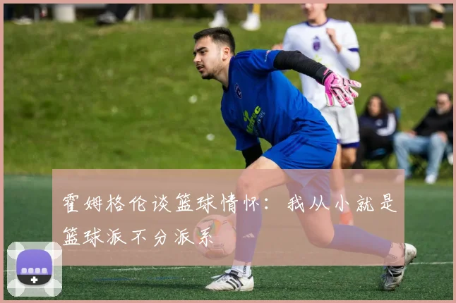 霍姆格伦谈篮球情怀：我从小就是篮球派不分派系