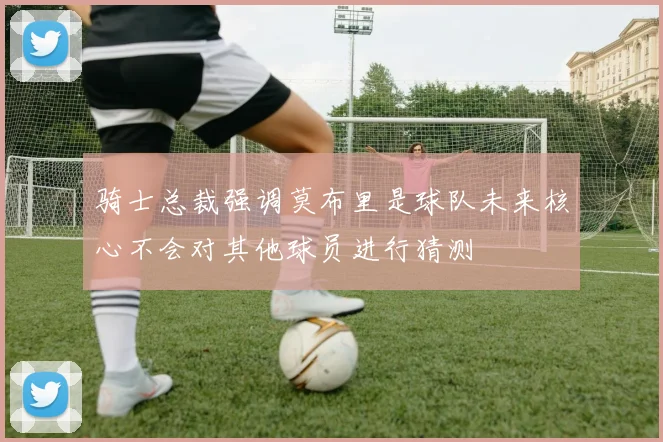骑士总裁强调莫布里是球队未来核心不会对其他球员进行猜测