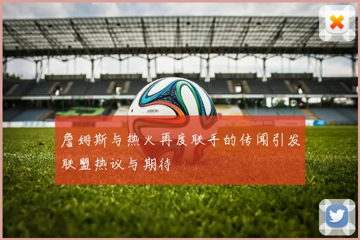 詹姆斯与热火再度联手的传闻引发联盟热议与期待