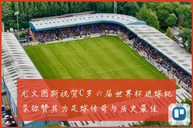 尤文图斯祝贺C罗六届世界杯进球纪录称赞其为足球传奇与历史最佳