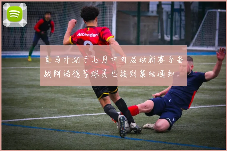 皇马计划于七月中旬启动新赛季备战阿诺德等球员已接到集结通知