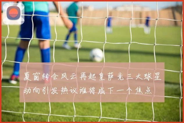 夏窗转会风云再起皇萨竞三大球星动向引发热议谁将成下一个焦点